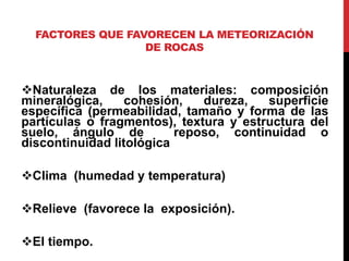 FACTORES QUE FAVORECEN LA METEORIZACIÓN
DE ROCAS
Naturaleza de los materiales: composición
mineralógica, cohesión, dureza, superficie
específica (permeabilidad, tamaño y forma de las
partículas o fragmentos), textura y estructura del
suelo, ángulo de reposo, continuidad o
discontinuidad litológica
Clima (humedad y temperatura)
Relieve (favorece la exposición).
El tiempo.
 