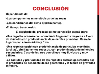 CONCLUSIÓN
Dependiendo de:
-Los componentes mineralógicos de las rocas
-Las condiciones del clima predominantes.
-El tiempo transcurrido
El resultado del proceso de meteorización estará entre:
-Una regolita arenosa con abundante fragmentos mayores a 2 mm
de diámetro con predominancia de minerales primarios: Caso de
lugares con climas áridos y fríos.
-Una regolita (suelo) con predominancia de partículas muy finas
(arcillas), sin fragmentos rocosos, con predominancia de minerales
secundarios: Caso de lugares con climas muy lluviosos y muy
cálidos.
-La cantidad y profundidad de las regolitas estarán gobernadas por
la gradientes de pendiente de las geoformas y la fuerza de gravedad
terrestre.
 