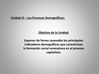 Objetivo de la Unidad:
Exponer de forma razonable los principales
indicadores demográficos que caracterizan
la formación social venezolana en el proceso
capitalista.
Unidad III – Los Procesos Demográficos:
 