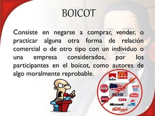 BOICOT
Consiste en negarse a comprar, vender, o
practicar alguna otra forma de relación
comercial o de otro tipo con un individuo o
una     empresa    considerados, por     los
participantes en el boicot, como autores de
algo moralmente reprobable.
 