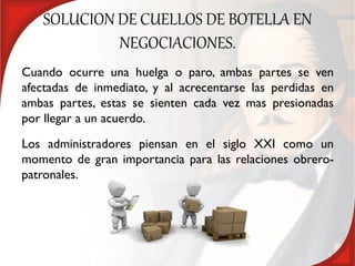 SOLUCION DE CUELLOS DE BOTELLA EN
            NEGOCIACIONES.
Cuando ocurre una huelga o paro, ambas partes se ven
afectadas de inmediato, y al acrecentarse las perdidas en
ambas partes, estas se sienten cada vez mas presionadas
por llegar a un acuerdo.
Los administradores piensan en el siglo XXI como un
momento de gran importancia para las relaciones obrero-
patronales.
 