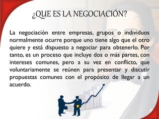 ¿QUE ES LA NEGOCIACIÓN?
La negociación entre empresas, grupos o individuos
normalmente ocurre porque uno tiene algo que el otro
quiere y está dispuesto a negociar para obtenerlo. Por
tanto, es un proceso que incluye dos o más partes, con
intereses comunes, pero a su vez en conflicto, que
voluntariamente se reúnen para presentar y discutir
propuestas comunes con el propósito de llegar a un
acuerdo.
 