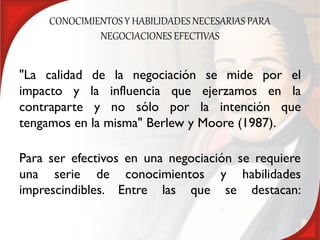 CONOCIMIENTOS Y HABILIDADES NECESARIAS PARA
              NEGOCIACIONES EFECTIVAS


"La calidad de la negociación se mide por el
impacto y la influencia que ejerzamos en la
contraparte y no sólo por la intención que
tengamos en la misma" Berlew y Moore (1987).

Para ser efectivos en una negociación se requiere
una serie de conocimientos y habilidades
imprescindibles. Entre las que se destacan:
 