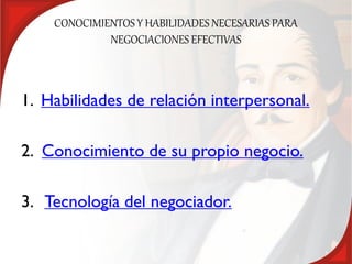 CONOCIMIENTOS Y HABILIDADES NECESARIAS PARA
             NEGOCIACIONES EFECTIVAS



1. Habilidades de relación interpersonal.

2. Conocimiento de su propio negocio.

3. Tecnología del negociador.
 