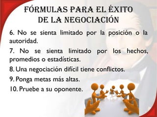 FÓRMULAS PARA EL ÉXITO
       DE LA NEGOCIACIÓN
6. No se sienta limitado por la posición o la
autoridad.
7. No se sienta limitado por los hechos,
promedios o estadísticas.
8. Una negociación difícil tiene conflictos.
9. Ponga metas más altas.
10. Pruebe a su oponente.
 