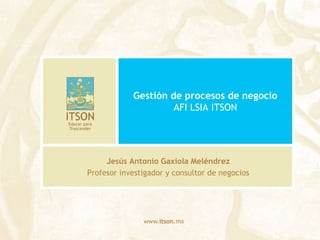 Gestión de procesos de negocioAFI LSIA ITSON Jesús Antonio Gaxiola Meléndrez Profesor investigador y consultor de negocios 