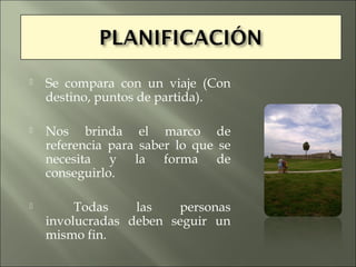   Se compara con un viaje (Con
    destino, puntos de partida).

   Nos brinda el marco de
    referencia para saber lo que se
    necesita y la forma de
    conseguirlo.

        Todas    las   personas
    involucradas deben seguir un
    mismo fin.
 