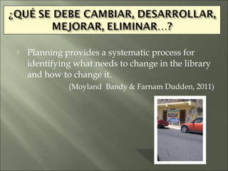    Planning provides a systematic process for
    identifying what needs to change in the library
    and how to change it.
              (Moyland Bandy & Farnam Dudden, 2011)
 
