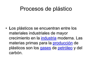 Procesos de plástico 
• Los plásticos se encuentran entre los 
materiales industriales de mayor 
crecimiento en la industria moderna. Las 
materias primas para la producción de 
plásticos son los gases de petróleo y del 
carbón. 
 