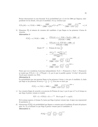 25
Pensar directamente en una binomial. Si la probabilidad que c/u de los 1000 que llegaron, inde-
pendiente de los demás, vote por el candidato A es p, tenemos que:
P[NA(10) = n / N(10) = 1000] =
1000!
(1000 − n)!n!
·pn
(1−p)1000−n
=
1000!
(1000 − n)!n!
·
µ
1
2
¶1000
n ≥ 0
b) Llamemos N4
A al número de votantes del candidato A que llegan en las primeras 4 horas de
votación.
Alternativa 1:
P[N4
A = n / N(10) = 1000] =
P[NA(4) = n ∧ N(6) + NB(4) = 1000 − n]
P[N(10) = 1000]
=
P[NA(4) = n] · P[N?
(6) = 1000 − n]
P[N(10) = 1000]
Donde N?
Ã Poisson de tasa
4
3
λ
=
(2λ)n
·e−2λ
n! · (8λ)1000−n
·e−8λ
(1000−n)!
(10λ)1000·e−10λ
1000!
=
1000!
(1000 − n)!n!
·
µ
2
8
¶n
·
µ
8
10
¶1000
=
1000!
(1000 − n)!n!
·
µ
1
5
¶n
·
µ
4
5
¶1000−n
Notar que si se consideran 2 procesos independientes N1(t) Ã Poisson(λ) y N2(t) Ã Poisson(λ
q )
se tendrá que P[N1(t) = k] = P[N2(qt) = k], por lo que es posible ajustar “el reloj” del proceso
NB(4) para sumarlo con N(6).
Alternativa 2:
La probabilidad que una persona llegue en las primeras 4 horas y vote por el candidato A, dado
que llegó en las primeras 10 será p = 4
10 · 1
2 = 1
5 . Con esto se tiene que
P[N4
A = n / N(t) = 1000] =
1000!
(1000 − n)!n!
µ
1
5
¶n µ
4
5
¶1000−n
c) Los votantes llegan de acuerdo a un proceso de Poisson de tasa λ, por lo que si T es el tiempo en
que llega el primer votante se tendrá:
P[T > t] = P[N(t) = 0] = e−λt
Por lo que T Ã exp(λ)
De la misma manera, el tiempo TA hasta que llega el primer votante tipo A sigue una exponencial
de parámetro λ
2 .
d) Llamaremos P[Nn
B] a la probabilidad que lleguen n votantes para el candidato B antes del primero
para A y TA al instante en que llega el primer votante para el candidado A.
Alternativa 1:
P[Nn
B] =
µ
1
2
¶n
·
µ
1
2
¶
=
µ
1
2
¶n+1
 