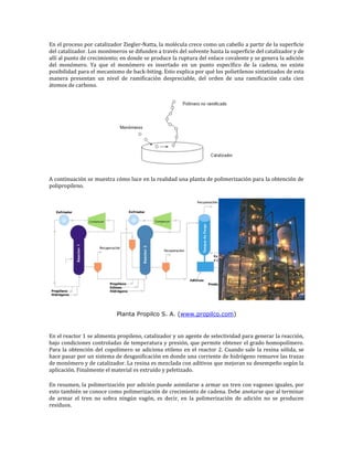 En el proceso por catalizador Ziegler-Natta, la molécula crece como un cabello a partir de la superficie
del catalizador. Los monómeros se difunden a través del solvente hasta la superficie del catalizador y de
allí al punto de crecimiento; en donde se produce la ruptura del enlace covalente y se genera la adición
del monómero. Ya que el monómero es insertado en un punto específico de la cadena, no existe
posibilidad para el mecanismo de back-biting. Esto explica por qué los polietilenos sintetizados de esta
manera presentan un nivel de ramificación despreciable, del orden de una ramificación cada cien
átomos de carbono.




A continuación se muestra cómo luce en la realidad una planta de polimerización para la obtención de
polipropileno.




                           Planta Propilco S. A. (www.propilco.com)


En el reactor 1 se alimenta propileno, catalizador y un agente de selectividad para generar la reacción,
bajo condiciones controladas de temperatura y presión, que permite obtener el grado homopolímero.
Para la obtención del copolímero se adiciona etileno en el reactor 2. Cuando sale la resina sólida, se
hace pasar por un sistema de desgasificación en donde una corriente de hidrógeno remueve las trazas
de monómero y de catalizador. La resina es mezclada con aditivos que mejoran su desempeño según la
aplicación. Finalmente el material es extruído y peletizado.

En resumen, la polimerización por adición puede asimilarse a armar un tren con vagones iguales, por
esto también se conoce como polimerización de crecimiento de cadena. Debe anotarse que al terminar
de armar el tren no sobra ningún vagón, es decir, en la polimerización de adición no se producen
residuos.
 