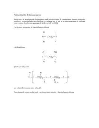Polimerización de Condensación

A diferencia de la polimerización de adición, en la polimerización de condensación algunos átomos del
monómero no son incluidos en el polímero resultante, por lo que se produce una pequeña molécula
como residuo. Usualmente agua o gas de ácido clorhídrico (HCl).

Por ejemplo, la reacción de diaminahexametilénica




y ácido adifático




genera (2n-1)H2O más




una poliamida conocida como nylon 6.6.

También puede obtenerse haciendo reaccionar ácido adipoilo y diaminahexametilénica
 