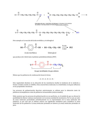 Otro ejemplo es la reacción del ácido tereftálico y el etilenglicol




que produce (2n-1)H2O más el poliéster polietiléntereftalato (PET)




                                   Grupo tereftalato Grupo etileno

Nótese que los polímeros de condensación tienen la forma

                                          –A–B–A–B–A–B–

Esta regularidad absoluta en la ubicación de los monómeros facilita la tendencia de la molécula a
formar cristales cuando se solidifica. Esta característica molecular, la cristalinidad, es de gran influencia
en las propiedades mecánicas.

Los procesos de polimerización descritos anteriormente se utilizan para la obtención tanto de
polímeros termoplásticos como de polímeros termoestables (entrecruzados).

Debe anotarse que los procesos de polimerización no son perfectos, en el sentido de que no ofrecen la
posibilidad de obtener cadenas exactamente con la misma cantidad de monómeros. Por lo cual, un valor
de masa molecular promediado aritméticamente no es representativo de la masa molecular del
polímero; es por esto que se utilizan valores con significado estadístico para cuantificar la masa
molecular de los polímeros: la masa molecular promedio en número y la masa molecular promedio en
peso.
 