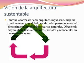 Visión de la arquitectura
sustentable
 Innovar la forma de hacer arquitectura y diseño, mejorar
continuamente la calidad de vida de las personas, elevando
el espíritu conservando los recursos naturales. Ofreciendo
mayores beneficios económicos, sociales y ambientales en
nuestros productos.
 