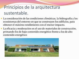 Principios de la arquitectura
sustentable.
 La consideración de las condiciones climáticas, la hidrografía y los
ecosistemas del entorno en que se construyen los edificios, para
obtener el máximo rendimiento con el menor impacto.
 La eficacia y moderación en el uso de materiales de construcción,
primando los de bajo contenido energético frente a los de alto
contenido energético
 