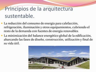 Principios de la arquitectura
sustentable.
 La reducción del consumo de energía para calefacción,
refrigeración, iluminación y otros equipamientos, cubriendo el
resto de la demanda con fuentes de energía renovables
 La minimización del balance energético global de la edificación,
abarcando las fases de diseño, construcción, utilización y final de
su vida útil.
 