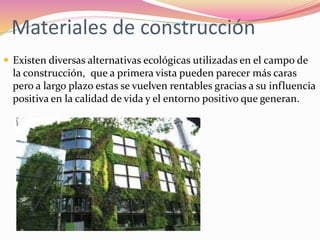 Materiales de construcción
 Existen diversas alternativas ecológicas utilizadas en el campo de
la construcción, que a primera vista pueden parecer más caras
pero a largo plazo estas se vuelven rentables gracias a su influencia
positiva en la calidad de vida y el entorno positivo que generan.
 