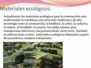Materiales ecológicos.
 Actualmente los materiales ecológicos para la construcción más
tradicionales se combinan con otros más modernos y de alta
tecnología como la termoarcilla, el bioblock, la arlita, la sudorita,
el celenit, el heraklith, el caucho, los cables afumex para
instalaciones eléctricas y las pinturas biofa, entre otros. También
se utilizan junto a estos, materiales ecológicos elaborados a partir
de escombros y residuos industriales.
 