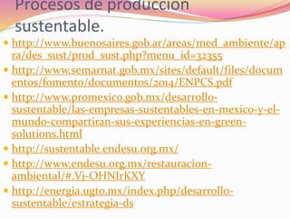 Procesos de producción
sustentable.
 http://www.buenosaires.gob.ar/areas/med_ambiente/ap
ra/des_sust/prod_sust.php?menu_id=32355
 http://www.semarnat.gob.mx/sites/default/files/docum
entos/fomento/documentos/2014/ENPCS.pdf
 http://www.promexico.gob.mx/desarrollo-
sustentable/las-empresas-sustentables-en-mexico-y-el-
mundo-compartiran-sus-experiencias-en-green-
solutions.html
 http://sustentable.endesu.org.mx/
 http://www.endesu.org.mx/restauracion-
ambiental/#.Vj-OHNIrKXY
 http://energia.ugto.mx/index.php/desarrollo-
sustentable/estrategia-ds
 