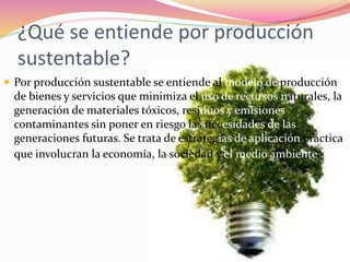¿Qué se entiende por producción
sustentable?
 Por producción sustentable se entiende al modelo de producción
de bienes y servicios que minimiza el uso de recursos naturales, la
generación de materiales tóxicos, residuos y emisiones
contaminantes sin poner en riesgo las necesidades de las
generaciones futuras. Se trata de estrategias de aplicación práctica
que involucran la economía, la sociedad y el medio ambiente.
 