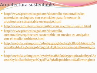 Arquitectura sustentable.
 http://www.promexico.gob.mx/desarrollo-sustentable/los-
materiales-ecologicos-son-esenciales-para-fomentar-la-
arquitectura-sustentable-en-mexico.html
 http://www.arquitecturasostenible.com.mx/misi-n-visi-n.html
 http://www.promexico.gob.mx/desarrollo-
sustentable/arquitectura-sustentable-en-mexico-es-amigable-
con-el-medio-ambiente.html
 http://nebula.wsimg.com/2d05f935395b6ed1346cf80dd1b69e29?A
ccessKeyId=E2461805506C397FA2F9&disposition=0&alloworigin=
1
 http://nebula.wsimg.com/e7e6782aaf86fa6da53e096cade6b5c1?Ac
cessKeyId=E2461805506C397FA2F9&disposition=0&alloworigin=1
 