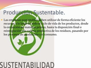 Producción Sustentable.
 Las empresas sustentables deben utilizar de forma eficiente los
recursos a lo largo de todo el ciclo de vida de los productos, desde
la extracción de materias primas, hasta la disposición final o
reintegración a la cadena productiva de los residuos, pasando por
los procesos de producción y el consumo.
 