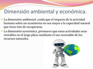 Dimensión ambiental y económica.
 La dimensión ambiental ,cuida que el impacto de la actividad
humana sobre un ecosistema no sea mayor a la capacidad natural
que tiene éste de recuperarse.
 La dimensión económica ,promueve que estas actividades sean
rentables en el largo plazo mediante el uso razonable de los
recursos naturales.
 