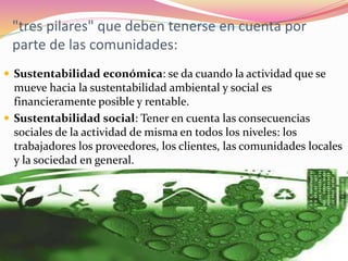 "tres pilares" que deben tenerse en cuenta por
parte de las comunidades:
 Sustentabilidad económica: se da cuando la actividad que se
mueve hacia la sustentabilidad ambiental y social es
financieramente posible y rentable.
 Sustentabilidad social: Tener en cuenta las consecuencias
sociales de la actividad de misma en todos los niveles: los
trabajadores los proveedores, los clientes, las comunidades locales
y la sociedad en general.
 