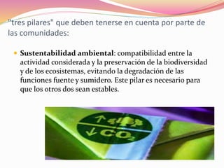 "tres pilares" que deben tenerse en cuenta por parte de
las comunidades:
 Sustentabilidad ambiental: compatibilidad entre la
actividad considerada y la preservación de la biodiversidad
y de los ecosistemas, evitando la degradación de las
funciones fuente y sumidero. Este pilar es necesario para
que los otros dos sean estables.
 