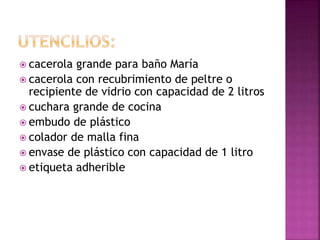  cacerola grande para baño María
 cacerola con recubrimiento de peltre o
recipiente de vidrio con capacidad de 2 litros
 cuchara grande de cocina
 embudo de plástico
 colador de malla fina
 envase de plástico con capacidad de 1 litro
 etiqueta adherible
 