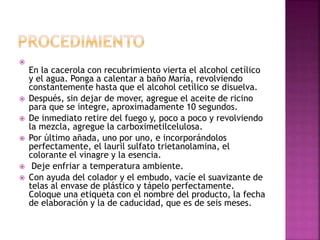 
En la cacerola con recubrimiento vierta el alcohol cetílico
y el agua. Ponga a calentar a baño María, revolviendo
constantemente hasta que el alcohol cetílico se disuelva.
 Después, sin dejar de mover, agregue el aceite de ricino
para que se integre, aproximadamente 10 segundos.
 De inmediato retire del fuego y, poco a poco y revolviendo
la mezcla, agregue la carboximetilcelulosa.
 Por último añada, uno por uno, e incorporándolos
perfectamente, el lauril sulfato trietanolamina, el
colorante el vinagre y la esencia.
 Deje enfriar a temperatura ambiente.
 Con ayuda del colador y el embudo, vacíe el suavizante de
telas al envase de plástico y tápelo perfectamente.
Coloque una etiqueta con el nombre del producto, la fecha
de elaboración y la de caducidad, que es de seis meses.
 