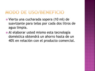  Vierta una cucharada sopera (10 ml) de
suavizante para telas por cada dos litros de
agua limpia.
 Al elaborar usted mismo esta tecnología
doméstica obtendrá un ahorro hasta de un
40% en relación con el producto comercial.
 