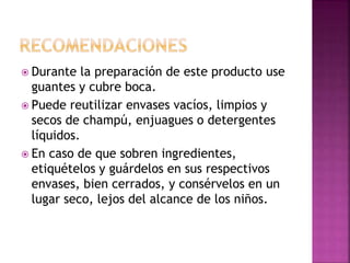  Durante la preparación de este producto use
guantes y cubre boca.
 Puede reutilizar envases vacíos, limpios y
secos de champú, enjuagues o detergentes
líquidos.
 En caso de que sobren ingredientes,
etiquételos y guárdelos en sus respectivos
envases, bien cerrados, y consérvelos en un
lugar seco, lejos del alcance de los niños.
 