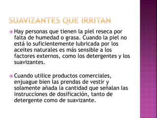  Hay personas que tienen la piel reseca por
falta de humedad o grasa. Cuando la piel no
está lo suficientemente lubricada por los
aceites naturales es más sensible a los
factores externos, como los detergentes y los
suavizantes.
 Cuando utilice productos comerciales,
enjuague bien las prendas de vestir y
solamente añada la cantidad que señalan las
instrucciones de dosificación, tanto de
detergente como de suavizante.
 