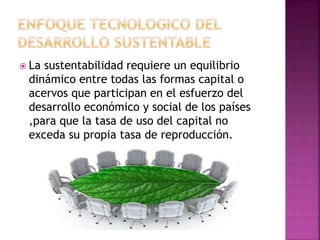 La sustentabilidad requiere un equilibrio
dinámico entre todas las formas capital o
acervos que participan en el esfuerzo del
desarrollo económico y social de los países
,para que la tasa de uso del capital no
exceda su propia tasa de reproducción.
 