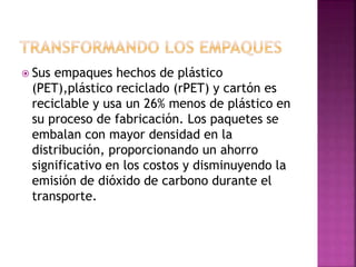  Sus empaques hechos de plástico
(PET),plástico reciclado (rPET) y cartón es
reciclable y usa un 26% menos de plástico en
su proceso de fabricación. Los paquetes se
embalan con mayor densidad en la
distribución, proporcionando un ahorro
significativo en los costos y disminuyendo la
emisión de dióxido de carbono durante el
transporte.
 