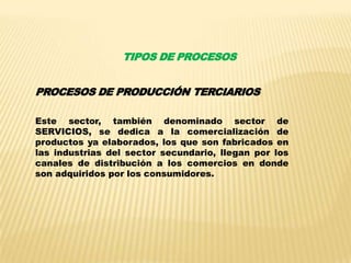 TIPOS DE PROCESOS
PROCESOS DE PRODUCCIÓN TERCIARIOS
Este sector, también denominado sector de
SERVICIOS, se dedica a la comercialización de
productos ya elaborados, los que son fabricados en
las industrias del sector secundario, llegan por los
canales de distribución a los comercios en donde
son adquiridos por los consumidores.
 