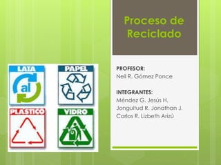 Proceso de 
Reciclado 
PROFESOR: 
Neil R. Gómez Ponce 
INTEGRANTES: 
Méndez G. Jesús H. 
Jonguitud R. Jonathan J. 
Carlos R. Lizbeth Arizú 
 