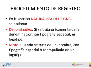 PROCEDIMIENTO DE REGISTRO
• En la sección NATURALEZA DEL SIGNO
seleccionar:
• Denominativo: Si se trata únicamente de la
denominación, sin tipografía especial, ni
logotipo.
• Mixto: Cuando se trata de un nombre, con
tipografía especial o acompañado de un
logotipo
 