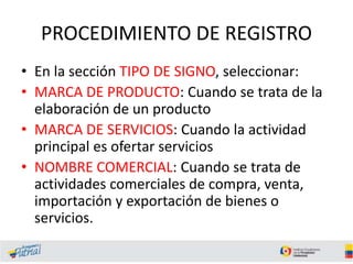 PROCEDIMIENTO DE REGISTRO
• En la sección TIPO DE SIGNO, seleccionar:
• MARCA DE PRODUCTO: Cuando se trata de la
elaboración de un producto
• MARCA DE SERVICIOS: Cuando la actividad
principal es ofertar servicios
• NOMBRE COMERCIAL: Cuando se trata de
actividades comerciales de compra, venta,
importación y exportación de bienes o
servicios.
 