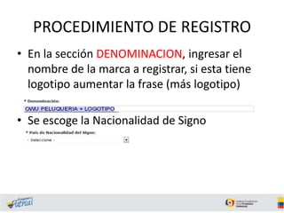 PROCEDIMIENTO DE REGISTRO
• En la sección DENOMINACION, ingresar el
nombre de la marca a registrar, si esta tiene
logotipo aumentar la frase (más logotipo)
• Se escoge la Nacionalidad de Signo
 