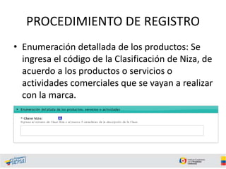 PROCEDIMIENTO DE REGISTRO
• Enumeración detallada de los productos: Se
ingresa el código de la Clasificación de Niza, de
acuerdo a los productos o servicios o
actividades comerciales que se vayan a realizar
con la marca.
 