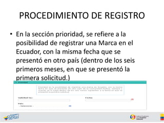PROCEDIMIENTO DE REGISTRO
• En la sección prioridad, se refiere a la
posibilidad de registrar una Marca en el
Ecuador, con la misma fecha que se
presentó en otro país (dentro de los seis
primeros meses, en que se presentó la
primera solicitud.)
 