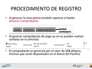 PROCEDIMIENTO DE REGISTRO
• Al generar la vista previa también aparece el botón
Generar Comprobante.
• Al generar comprobante de pago ya no se pueden realizar
cambios en la solicitud.
• El comprobante se generará por el valor de 208 dólares,
mismos que serán depositados en el Banco del Pacífico
 