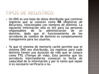  Un DNS es una base de datos distribuida que contiene
registros que se conocen como RR (Registros de
Recursos), relacionados con nombres de dominio. La
siguiente información sólo es útil para las personas
responsables de la administración de un
dominio, dado que el funcionamiento de los
servidores de nombre de dominio es completamente
transparente para los usuarios.
 Ya que el sistema de memoria caché permite que el
sistema DNS sea distribuido, los registros para cada
dominio tienen una duración de vida que se conoce
como TTL (Tiempo de vida). Esto permite que los
servidores intermediarios conozcan la fecha de
caducidad de la información y por lo tanto que sepan
si es necesario verificarla o no.
 