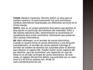  CNAME (Nombre Canónico): Permite definir un alias para el
nombre canónico. Es particularmente útil para suministrar
nombres alternativos relacionados con diferentes servicios en el
mismo equipo.
 HINFO: éste es un campo solamente descriptivo que permite la
descripción en particular del hardware del ordenador (CPU) y
del sistema operativo (OS). Generalmente se recomienda no
completarlo para evitar suministrar información que pueda ser
útil a piratas informáticos.
 MX (Mail eXchange): es el servidor de correo electrónico.
Cuando un usuario envía un correo electrónico a una dirección
(user@domain), el servidor de correo saliente interroga al
servidor de nombre de dominio con autoridad sobre el dominio
para obtener el registro MX. Pueden existir varios registros MX
por dominio, para así suministrar una repetición en caso de
fallas en el servidor principal de correo electrónico. De este
modo, el registro MX permite definir una prioridad con un valor
entre 0 y 65,535:es.kioskea.net. IN MX 10
mail.commentcamarche.net.
 