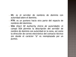  NS: es el servidor de nombres de dominio con
autoridad sobre el dominio.
 PTR: es un puntero hacia otra parte del espacio de
nombres del dominios.
 SOA (Start Of Authority (Inicio de autoridad)): el
campo SOA permite la descripción del servidor de
nombre de dominio con autoridad en la zona, así como
la dirección de correo electrónico del contacto técnico
(en donde el carácter "@" es reemplazado por un
punto).
 