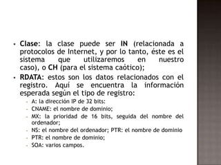  Clase: la clase puede ser IN (relacionada a
protocolos de Internet, y por lo tanto, éste es el
sistema que utilizaremos en nuestro
caso), o CH (para el sistema caótico);
 RDATA: estos son los datos relacionados con el
registro. Aquí se encuentra la información
esperada según el tipo de registro:
 A: la dirección IP de 32 bits:
 CNAME: el nombre de dominio;
 MX: la prioridad de 16 bits, seguida del nombre del
ordenador;
 NS: el nombre del ordenador; PTR: el nombre de dominio
 PTR: el nombre de dominio;
 SOA: varios campos.
 