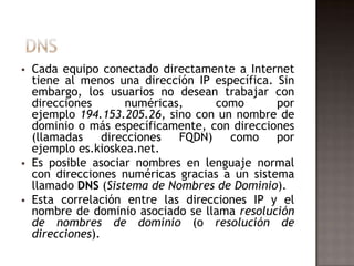  Cada equipo conectado directamente a Internet
tiene al menos una dirección IP específica. Sin
embargo, los usuarios no desean trabajar con
direcciones numéricas, como por
ejemplo 194.153.205.26, sino con un nombre de
dominio o más específicamente, con direcciones
(llamadas direcciones FQDN) como por
ejemplo es.kioskea.net.
 Es posible asociar nombres en lenguaje normal
con direcciones numéricas gracias a un sistema
llamado DNS (Sistema de Nombres de Dominio).
 Esta correlación entre las direcciones IP y el
nombre de dominio asociado se llama resolución
de nombres de dominio (o resolución de
direcciones).
 