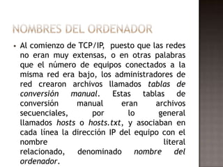  Al comienzo de TCP/IP, puesto que las redes
no eran muy extensas, o en otras palabras
que el número de equipos conectados a la
misma red era bajo, los administradores de
red crearon archivos llamados tablas de
conversión manual. Estas tablas de
conversión manual eran archivos
secuenciales, por lo general
llamados hosts o hosts.txt, y asociaban en
cada línea la dirección IP del equipo con el
nombre literal
relacionado, denominado nombre del
ordenador.
 
